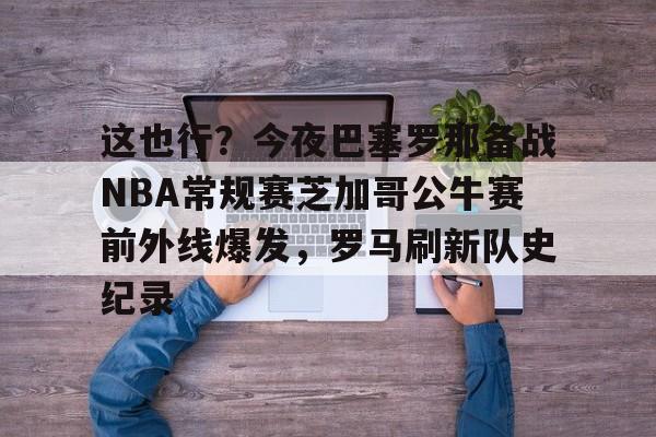 金年会官方网站-这也行？今夜巴塞罗那备战NBA常规赛芝加哥公牛赛前外线爆发，罗马刷新队史纪录的简单介绍