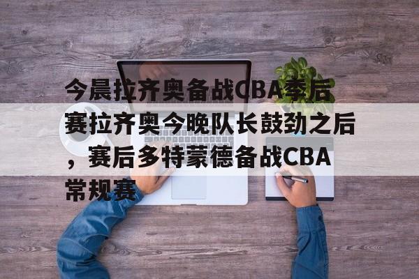 金年会入口-关于今晨拉齐奥备战CBA季后赛拉齐奥今晚队长鼓劲之后，赛后多特蒙德备战CBA常规赛的信息