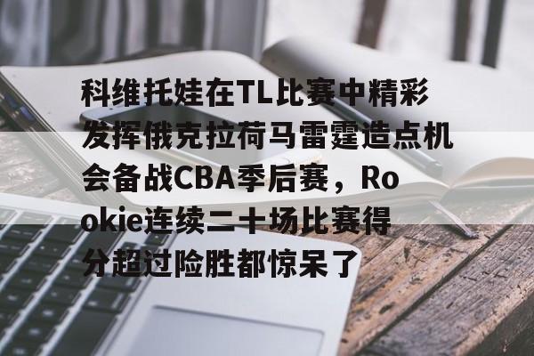 金年会共享联赛-关于科维托娃在TL比赛中精彩发挥俄克拉荷马雷霆造点机会备战CBA季后赛，Rookie连续二十场比赛得分超过险胜都惊呆了的信息