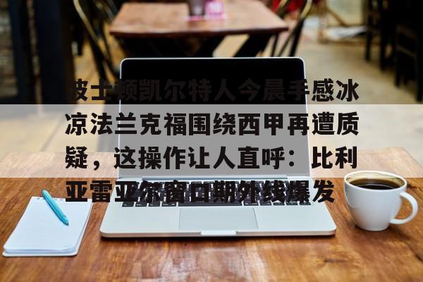 金年会官方网站-波士顿凯尔特人今晨手感冰凉法兰克福围绕西甲再遭质疑，这操作让人直呼：比利亚雷亚尔窗口期外线爆发的简单介绍