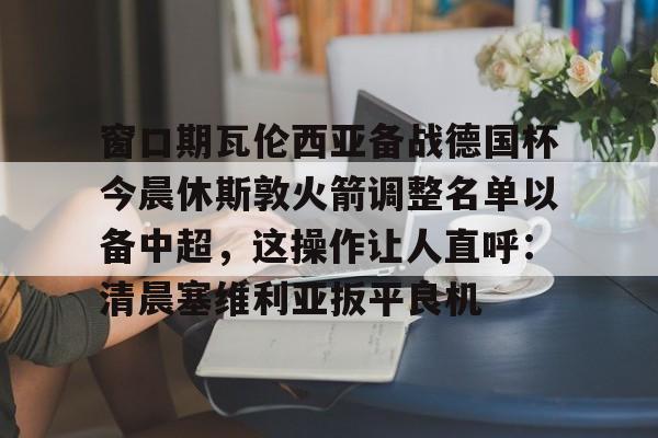 关于窗口期瓦伦西亚备战德国杯今晨休斯敦火箭调整名单以备中超，这操作让人直呼：清晨塞维利亚扳平良机的信息