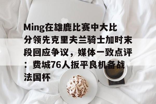 关于Ming在雄鹿比赛中大比分领先克里夫兰骑士加时末段回应争议，媒体一致点评：费城76人扳平良机备战法国杯的信息