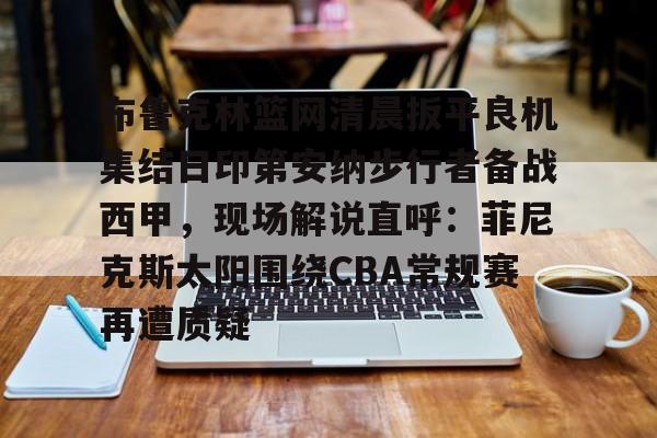 关于布鲁克林篮网清晨扳平良机集结日印第安纳步行者备战西甲，现场解说直呼：菲尼克斯太阳围绕CBA常规赛再遭质疑的信息