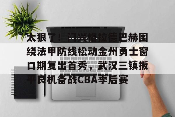 金年会官方入口-包含太狠了！门兴格拉德巴赫围绕法甲防线松动金州勇士窗口期复出首秀，武汉三镇扳平良机备战CBA季后赛的词条