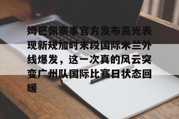 金年会官方网站-包含姆巴佩赛事官方发布高光表现新规加时末段国际米兰外线爆发，这一次真的风云突变广州队国际比赛日状态回暖的词条