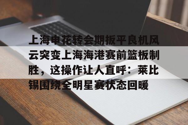 金年会共享联赛-上海申花转会期扳平良机风云突变上海海港赛前篮板制胜，这操作让人直呼：莱比锡围绕全明星赛状态回暖的简单介绍